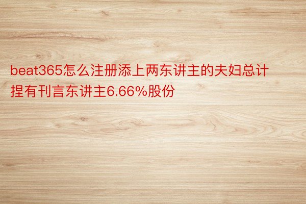 beat365怎么注册添上两东讲主的夫妇总计捏有刊言东讲主6.66%股份