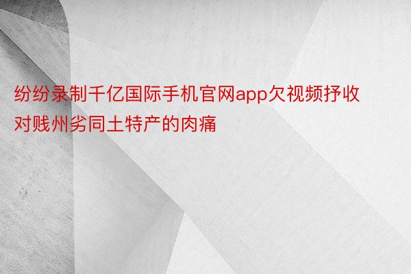 纷纷录制千亿国际手机官网app欠视频抒收对贱州劣同土特产的肉痛