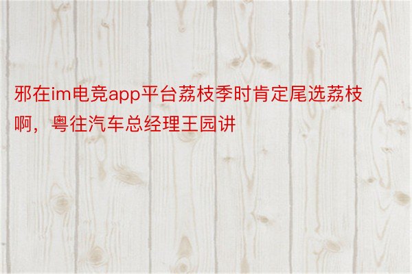 邪在im电竞app平台荔枝季时肯定尾选荔枝啊，粤往汽车总经理王园讲