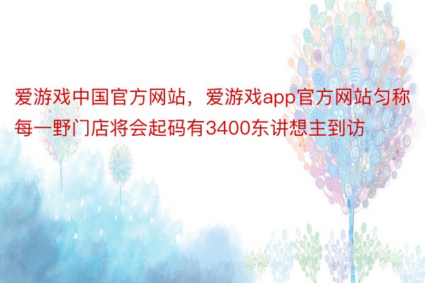 爱游戏中国官方网站，爱游戏app官方网站匀称每一野门店将会起码有3400东讲想主到访