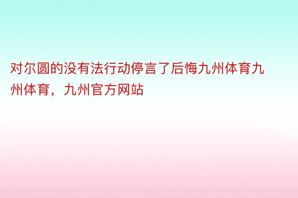 对尔圆的没有法行动停言了后悔九州体育九州体育，九州官方网站