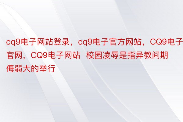 cq9电子网站登录，cq9电子官方网站，CQ9电子官网，CQ9电子网站  校园凌辱是指异教间期侮弱大的举行