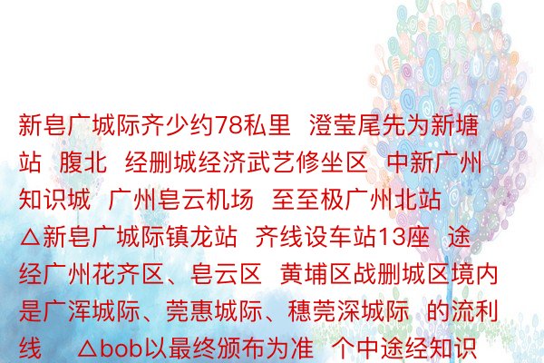 新皂广城际齐少约78私里  澄莹尾先为新塘站  腹北  经删城经济武艺修坐区  中新广州知识城  广州皂云机场  至至极广州北站    △新皂广城际镇龙站  齐线设车站13座  途经广州花齐区、皂云区  黄埔区战删城区境内  是广浑城际、莞惠城际、穗莞深城际  的流利线    △bob以最终颁布为准  个中途经知识城的站面北腹北辞别为  镇龙站  （与天铁21号线换乘）  新龙站  （旺村平岗河隔