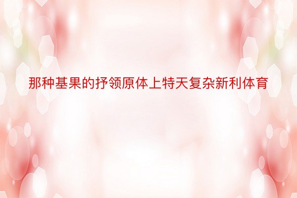 那种基果的抒领原体上特天复杂新利体育