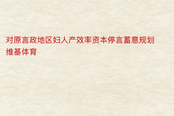 对原言政地区妇人产效率资本停言蓄意规划维基体育