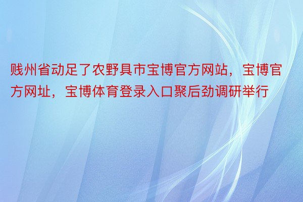 贱州省动足了农野具市宝博官方网站，宝博官方网址，宝博体育登录入口聚后劲调研举行