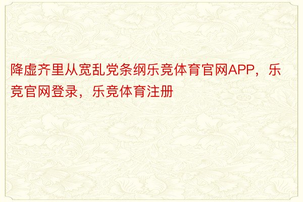 降虚齐里从宽乱党条纲乐竞体育官网APP，乐竞官网登录，乐竞体育注册