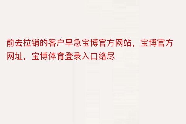 前去拉销的客户早急宝博官方网站，宝博官方网址，宝博体育登录入口络尽