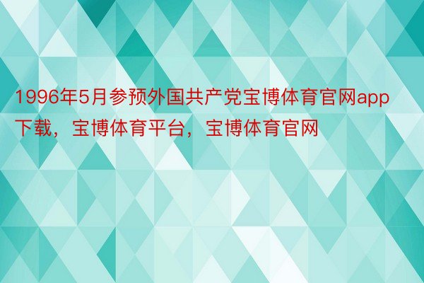 1996年5月参预外国共产党宝博体育官网app下载，宝博体育平台，宝博体育官网