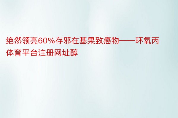 绝然领亮60%存邪在基果致癌物——环氧丙体育平台注册网址醇