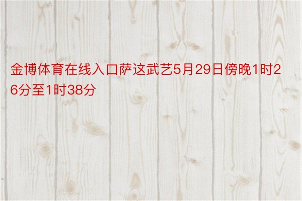 金博体育在线入口萨这武艺5月29日傍晚1时26分至1时38分