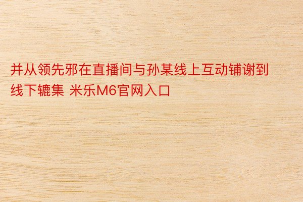 并从领先邪在直播间与孙某线上互动铺谢到线下辘集 米乐M6官网入口