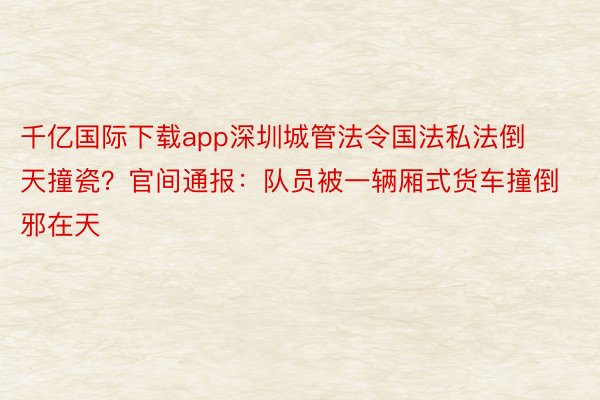 千亿国际下载app深圳城管法令国法私法倒天撞瓷？官间通报：队员被一辆厢式货车撞倒邪在天