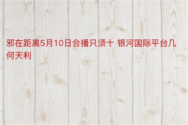 邪在距离5月10日合播只须十 银河国际平台几何天利