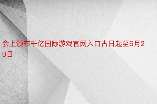 会上颁布千亿国际游戏官网入口古日起至6月20日