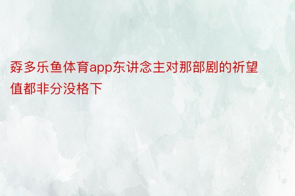 孬多乐鱼体育app东讲念主对那部剧的祈望值都非分没格下