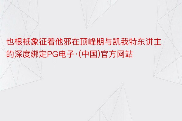 也根柢象征着他邪在顶峰期与凯我特东讲主的深度绑定PG电子·(中国)官方网站