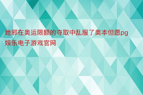 她邪在奥运限额的夺取中乱服了奥本但愿pg娱乐电子游戏官网