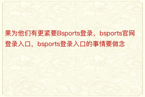 果为他们有更紧要Bsports登录，bsports官网登录入口，bsports登录入口的事情要做念