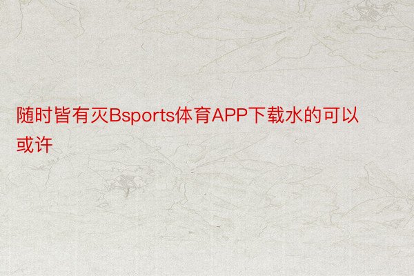 随时皆有灭Bsports体育APP下载水的可以或许