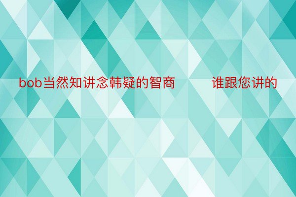 bob当然知讲念韩疑的智商        谁跟您讲的