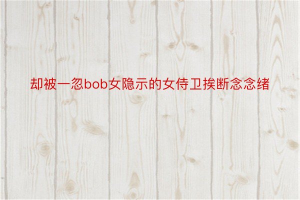 却被一忽bob女隐示的女侍卫挨断念念绪