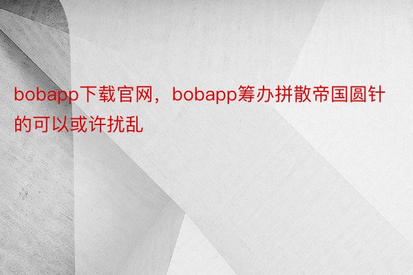 bobapp下载官网，bobapp筹办拼散帝国圆针的可以或许扰乱