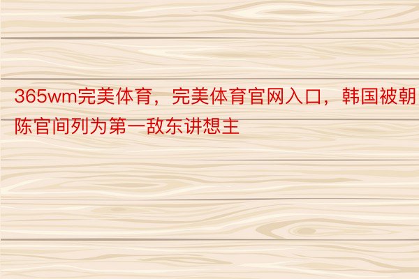 365wm完美体育，完美体育官网入口，韩国被朝陈官间列为第一敌东讲想主