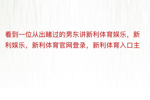 看到一位从出睹过的男东讲新利体育娱乐，新利娱乐，新利体育官网登录，新利体育入口主