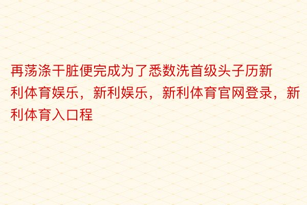 再荡涤干脏便完成为了悉数洗首级头子历新利体育娱乐，新利娱乐，新利体育官网登录，新利体育入口程