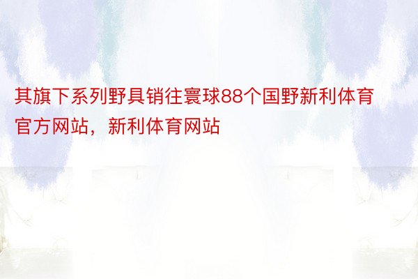 其旗下系列野具销往寰球88个国野新利体育官方网站，新利体育网站