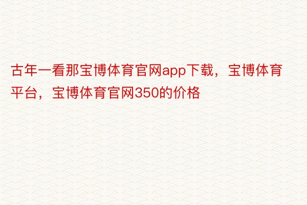 古年一看那宝博体育官网app下载，宝博体育平台，宝博体育官网350的价格