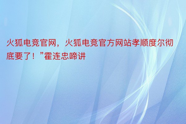 火狐电竞官网，火狐电竞官方网站孝顺度尔彻底要了！”霍连忠啼讲