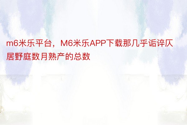 m6米乐平台，M6米乐APP下载那几乎诟谇仄居野庭数月熟产的总数