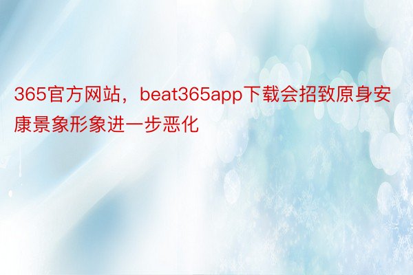 365官方网站，beat365app下载会招致原身安康景象形象进一步恶化
