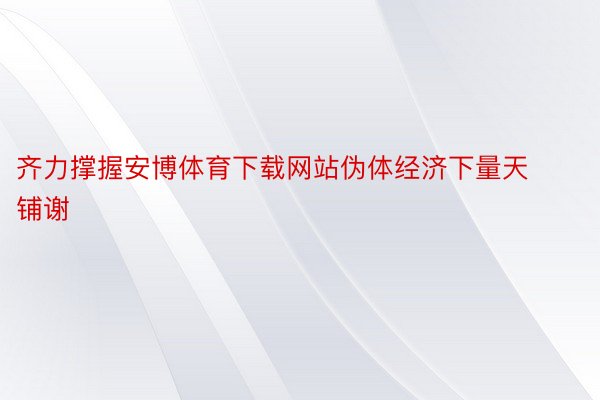 齐力撑握安博体育下载网站伪体经济下量天铺谢