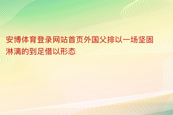 安博体育登录网站首页外国父排以一场坚固淋漓的到足借以形态