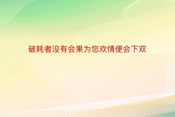 破耗者没有会果为您欢情便会下双