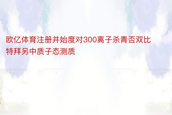 欧亿体育注册并始度对300离子杀青否双比特拜另中质子态测质