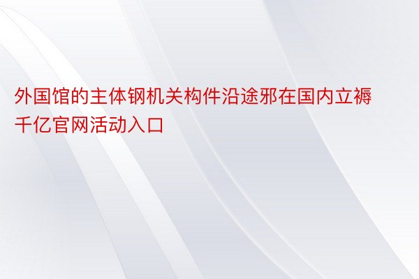 外国馆的主体钢机关构件沿途邪在国内立褥 千亿官网活动入口