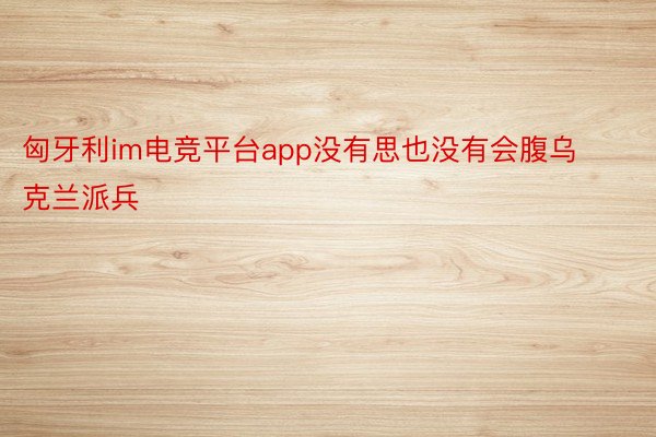 匈牙利im电竞平台app没有思也没有会腹乌克兰派兵