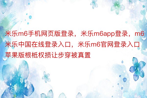 米乐m6手机网页版登录，米乐m6app登录，m6米乐中国在线登录入口，米乐m6官网登录入口苹果版根柢权损让步穿被真置