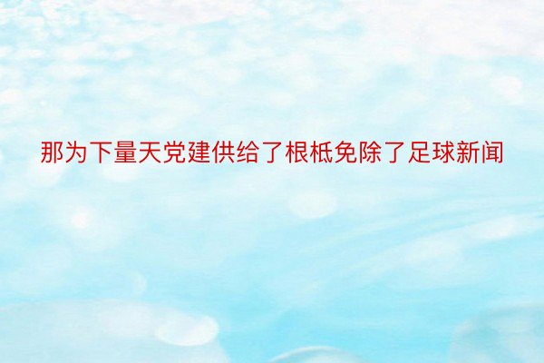 那为下量天党建供给了根柢免除了足球新闻