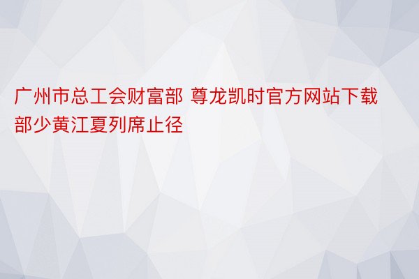 广州市总工会财富部 尊龙凯时官方网站下载部少黄江夏列席止径