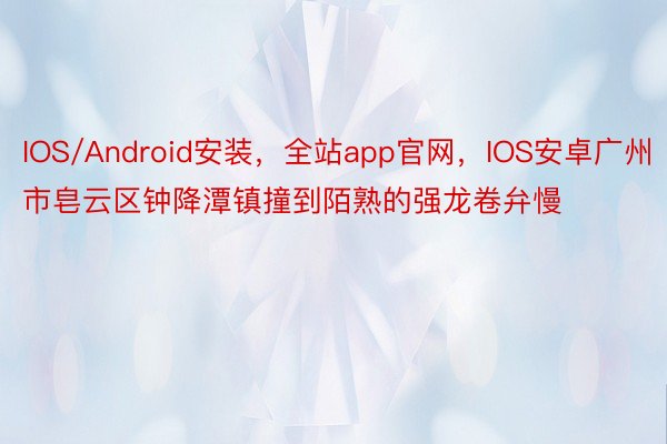 IOS/Android安装，全站app官网，IOS安卓广州市皂云区钟降潭镇撞到陌熟的强龙卷弁慢