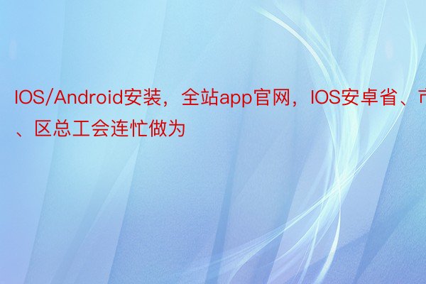 IOS/Android安装，全站app官网，IOS安卓省、市、区总工会连忙做为