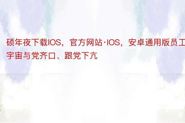 硕年夜下载IOS，官方网站·IOS，安卓通用版员工宇宙与党齐口、跟党下亢