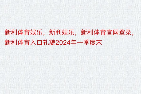 新利体育娱乐，新利娱乐，新利体育官网登录，新利体育入口礼貌2024年一季度末