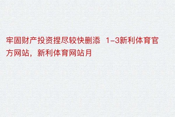 牢固财产投资捏尽较快删添  1-3新利体育官方网站，新利体育网站月