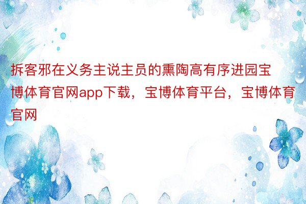 拆客邪在义务主说主员的熏陶高有序进园宝博体育官网app下载，宝博体育平台，宝博体育官网